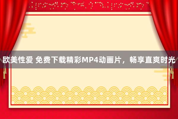 欧美性爱 免费下载精彩MP4动画片，畅享直爽时光