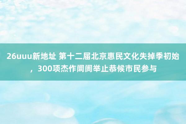 26uuu新地址 第十二届北京惠民文化失掉季初始，300项杰作阛阓举止恭候市民参与