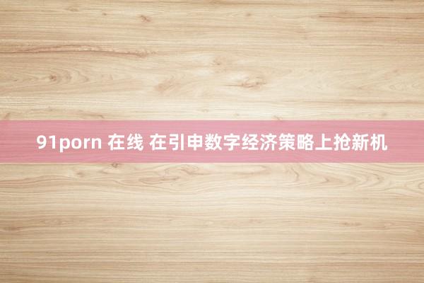 91porn 在线 在引申数字经济策略上抢新机