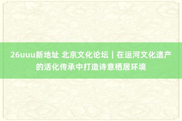 26uuu新地址 北京文化论坛｜在运河文化遗产的活化传承中打造诗意栖居环境