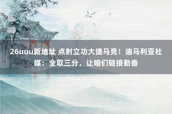 26uuu新地址 点射立功大捷马竞！迪马利亚社媒：全取三分，让咱们链接勤奋