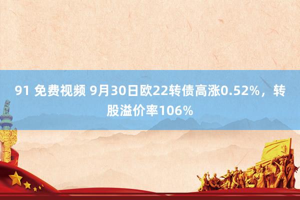 91 免费视频 9月30日欧22转债高涨0.52%，转股溢价率106%