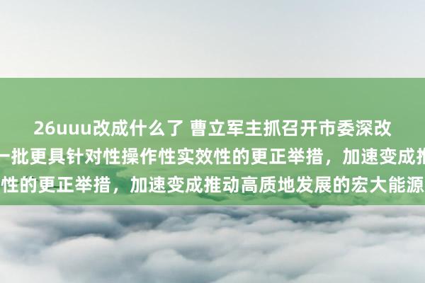 26uuu改成什么了 曹立军主抓召开市委深改委会议，条目筹谋推出一批更具针对性操作性实效性的更正举措，加速变成推动高质地发展的宏大能源