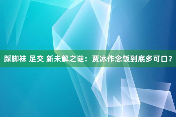 踩脚袜 足交 新未解之谜：贾冰作念饭到底多可口？