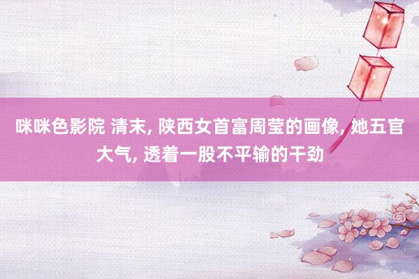 咪咪色影院 清末, 陕西女首富周莹的画像, 她五官大气, 透着一股不平输的干劲