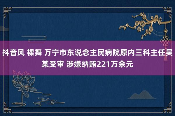 抖音风 裸舞 万宁市东说念主民病院原内三科主任吴某受审 涉嫌纳贿221万余元