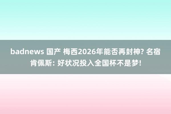 badnews 国产 梅西2026年能否再封神? 名宿肯佩斯: 好状况投入全国杯不是梦!