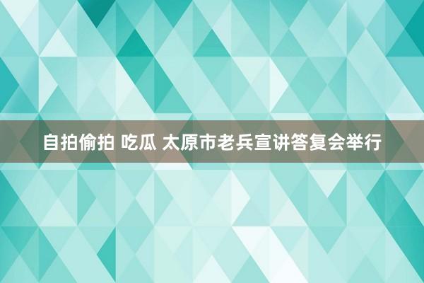 自拍偷拍 吃瓜 太原市老兵宣讲答复会举行