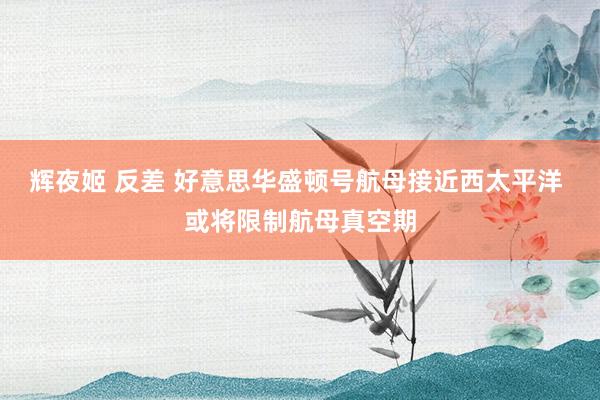 辉夜姬 反差 好意思华盛顿号航母接近西太平洋 或将限制航母真空期