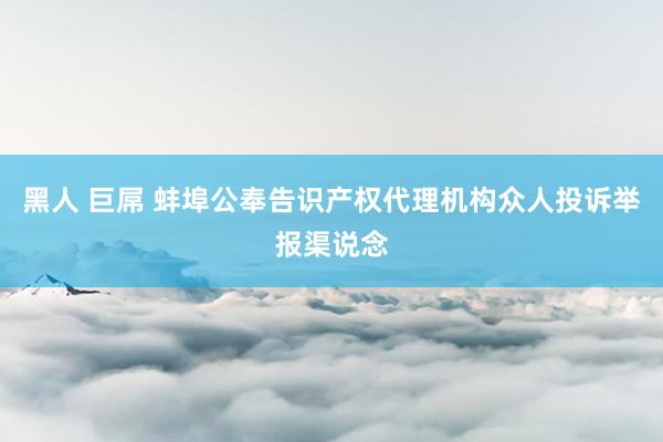 黑人 巨屌 蚌埠公奉告识产权代理机构众人投诉举报渠说念