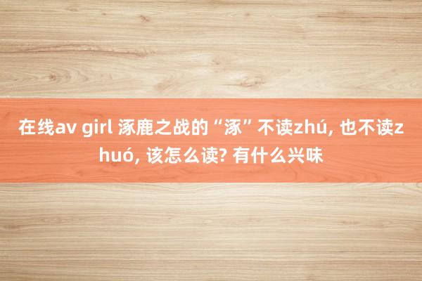在线av girl 涿鹿之战的“涿”不读zhú, 也不读zhuó, 该怎么读? 有什么兴味