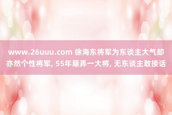 www.26uuu.com 徐海东将军为东谈主大气却亦然个性将军, 55年簸弄一大将, 无东谈主敢接话