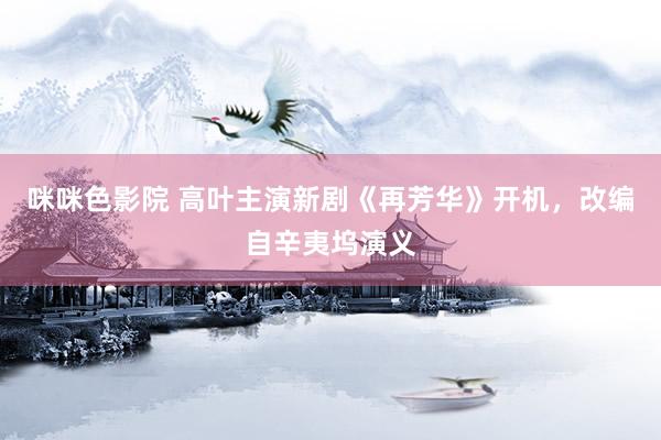 咪咪色影院 高叶主演新剧《再芳华》开机，改编自辛夷坞演义