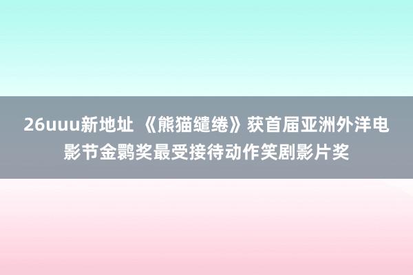 26uuu新地址 《熊猫缱绻》获首届亚洲外洋电影节金鹮奖最受接待动作笑剧影片奖