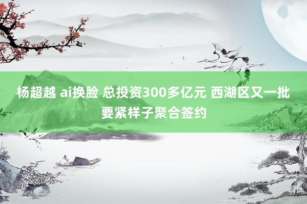 杨超越 ai换脸 总投资300多亿元 西湖区又一批要紧样子聚合签约