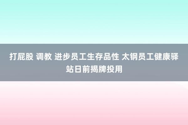 打屁股 调教 进步员工生存品性 太钢员工健康驿站日前揭牌投用
