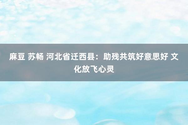 麻豆 苏畅 河北省迁西县：助残共筑好意思好 文化放飞心灵