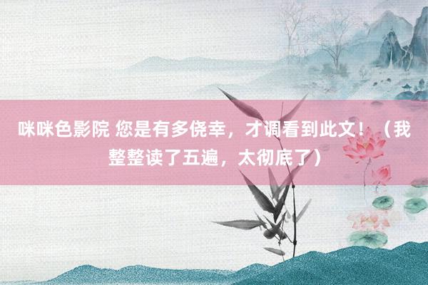 咪咪色影院 您是有多侥幸，才调看到此文！（我整整读了五遍，太彻底了）