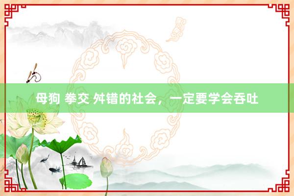 母狗 拳交 舛错的社会，一定要学会吞吐