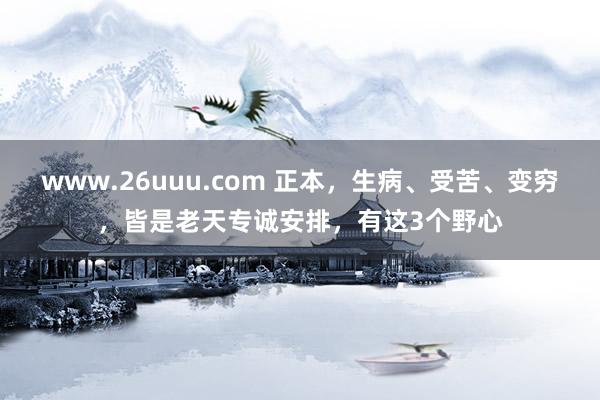 www.26uuu.com 正本，生病、受苦、变穷，皆是老天专诚安排，有这3个野心