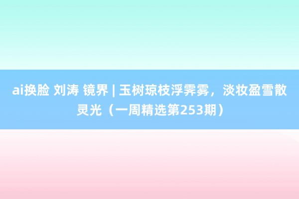 ai换脸 刘涛 镜界 | 玉树琼枝浮霁雾，淡妆盈雪散灵光（一周精选第253期）