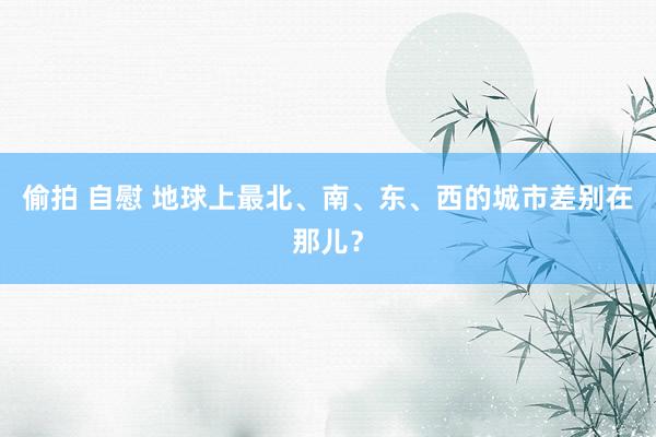 偷拍 自慰 地球上最北、南、东、西的城市差别在那儿？