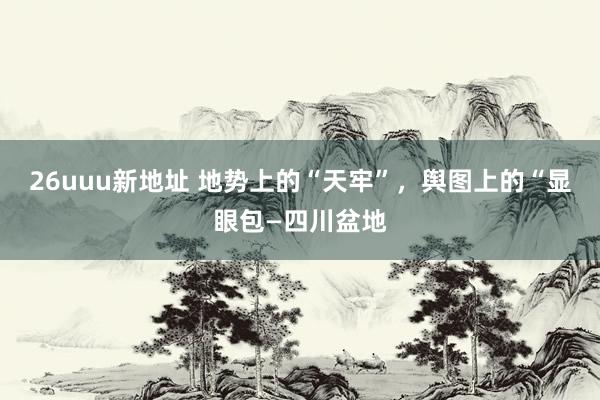 26uuu新地址 地势上的“天牢”，舆图上的“显眼包—四川盆地