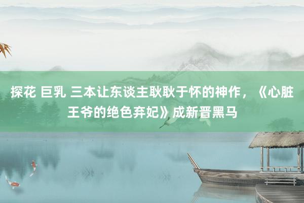 探花 巨乳 三本让东谈主耿耿于怀的神作，《心脏王爷的绝色弃妃》成新晋黑马