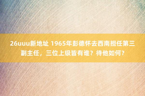 26uuu新地址 1965年彭德怀去西南担任第三副主任，三位上级皆有谁？待他如何？