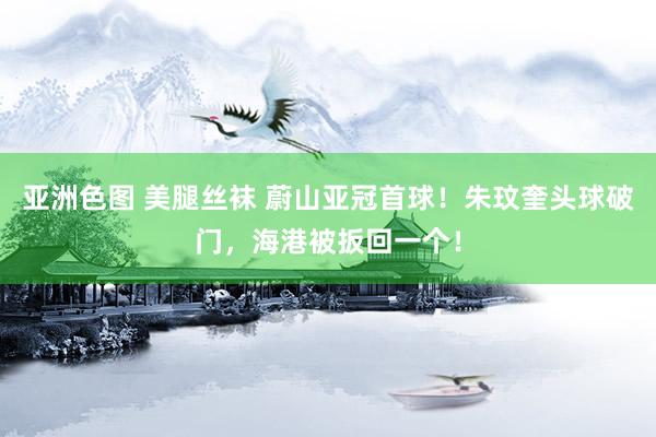 亚洲色图 美腿丝袜 蔚山亚冠首球！朱玟奎头球破门，海港被扳回一个！