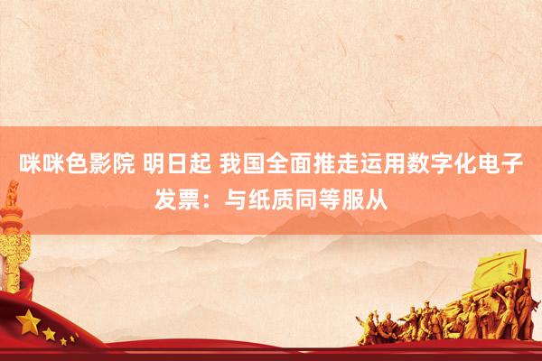 咪咪色影院 明日起 我国全面推走运用数字化电子发票：与纸质同等服从