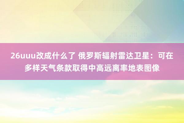 26uuu改成什么了 俄罗斯辐射雷达卫星：可在多样天气条款取得中高远离率地表图像