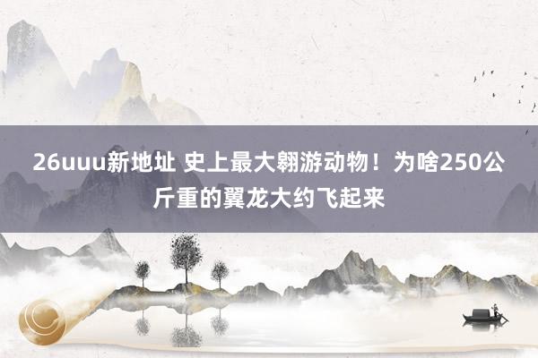 26uuu新地址 史上最大翱游动物！为啥250公斤重的翼龙大约飞起来