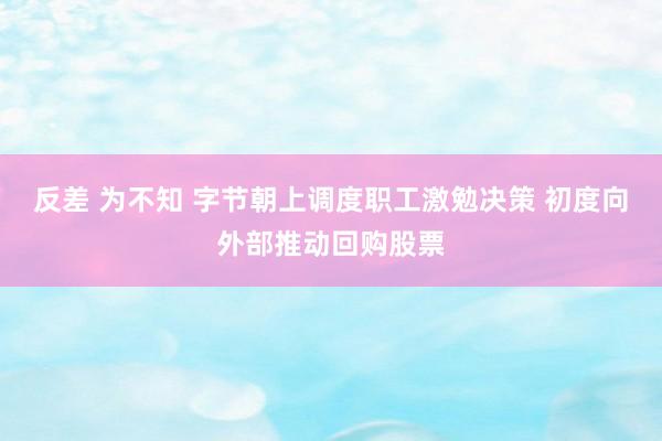 反差 为不知 字节朝上调度职工激勉决策 初度向外部推动回购股票