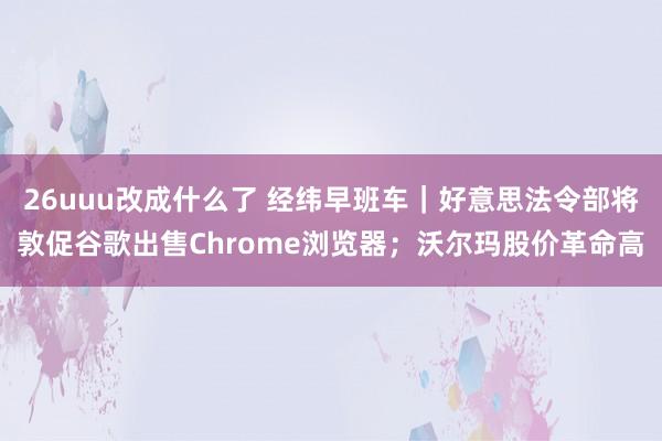26uuu改成什么了 经纬早班车｜好意思法令部将敦促谷歌出售Chrome浏览器；沃尔玛股价革命高