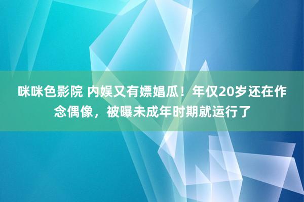 咪咪色影院 内娱又有嫖娼瓜！年仅20岁还在作念偶像，被曝未成年时期就运行了