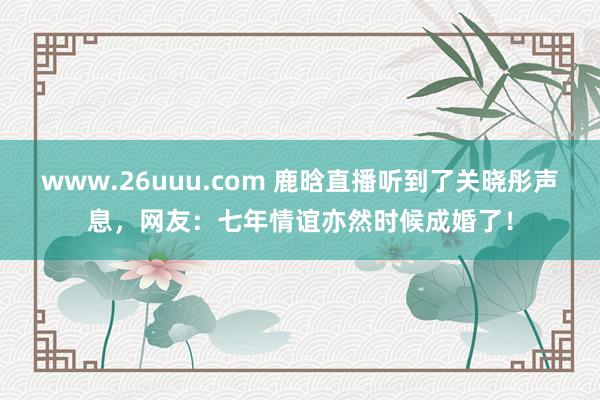 www.26uuu.com 鹿晗直播听到了关晓彤声息，网友：七年情谊亦然时候成婚了！