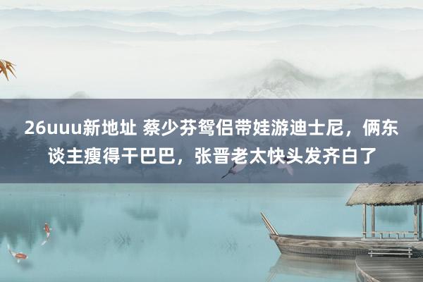 26uuu新地址 蔡少芬鸳侣带娃游迪士尼，俩东谈主瘦得干巴巴，张晋老太快头发齐白了