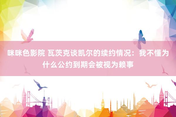 咪咪色影院 瓦茨克谈凯尔的续约情况：我不懂为什么公约到期会被视为赖事