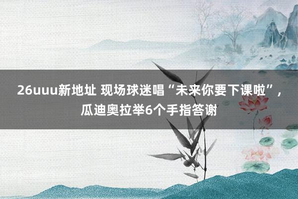 26uuu新地址 现场球迷唱“未来你要下课啦”，瓜迪奥拉举6个手指答谢