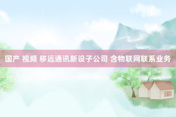 国产 视频 移远通讯新设子公司 含物联网联系业务