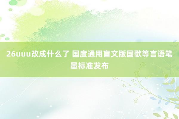 26uuu改成什么了 国度通用盲文版国歌等言语笔墨标准发布
