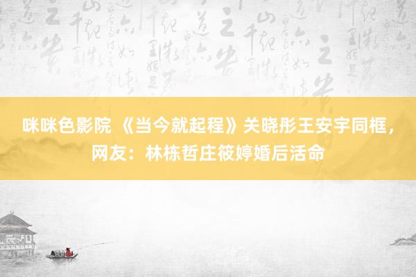 咪咪色影院 《当今就起程》关晓彤王安宇同框，网友：林栋哲庄筱婷婚后活命