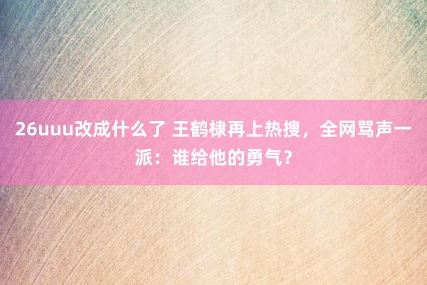 26uuu改成什么了 王鹤棣再上热搜，全网骂声一派：谁给他的勇气？