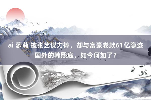 ai 萝莉 被张艺谋力捧，却与富豪卷款61亿隐迹国外的韩熙庭，如今何如了？