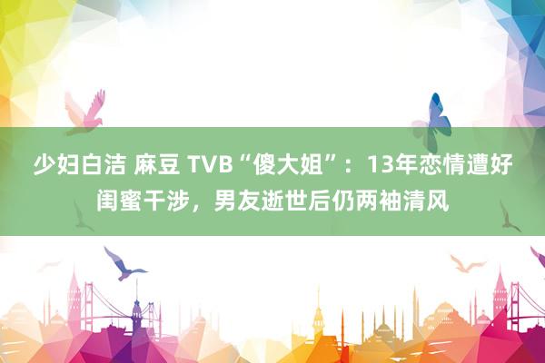 少妇白洁 麻豆 TVB“傻大姐”：13年恋情遭好闺蜜干涉，男友逝世后仍两袖清风