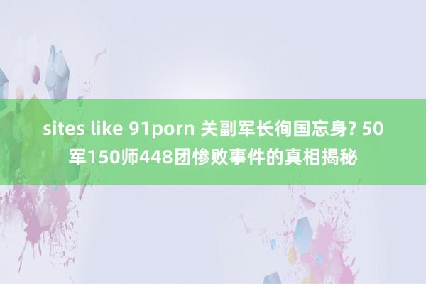 sites like 91porn 关副军长徇国忘身? 50军150师448团惨败事件的真相揭秘
