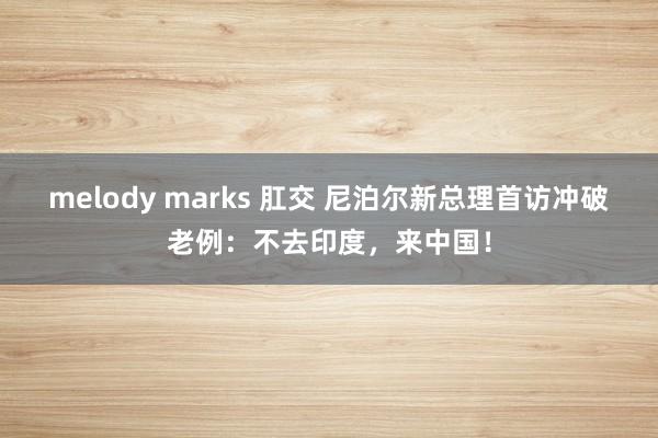 melody marks 肛交 尼泊尔新总理首访冲破老例：不去印度，来中国！