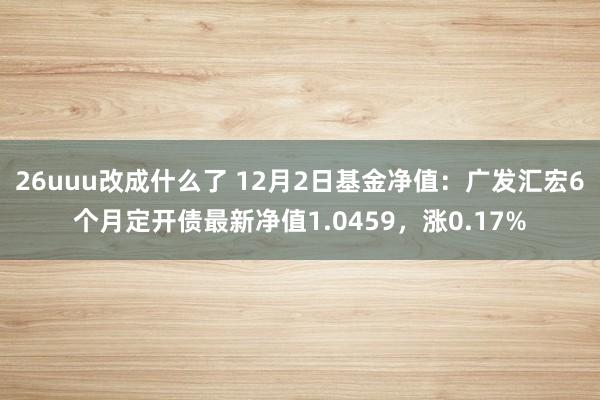 26uuu改成什么了 12月2日基金净值：广发汇宏6个月定开债最新净值1.0459，涨0.17%