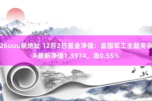26uuu新地址 12月2日基金净值：富国军工主题夹杂A最新净值1.3974，涨0.55%